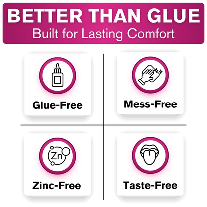 Better than glue. Built for lasting comfort. Glue-free, mess-free, zinc-free and taste-free.
