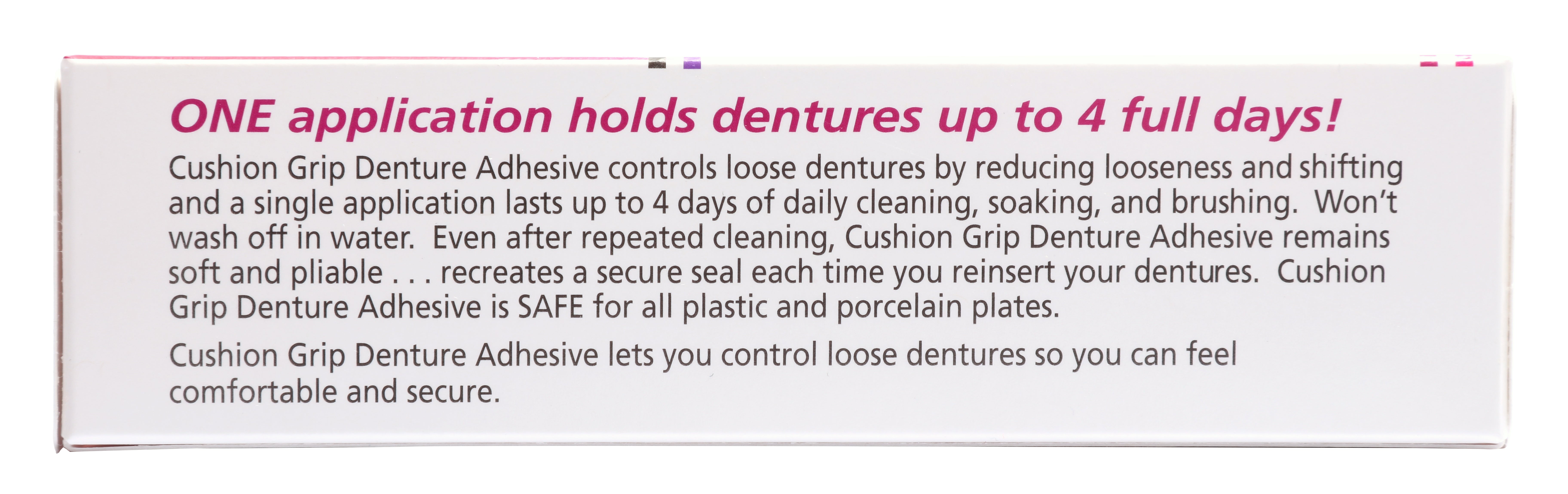 One application of Cushion grip holds dentures up to 4 full days. Cushion grip Denture Adhesive controls loose dentures by reducing looseness. It remains soft and pliable, recreating a secured seal each time you reinsert your dentures.